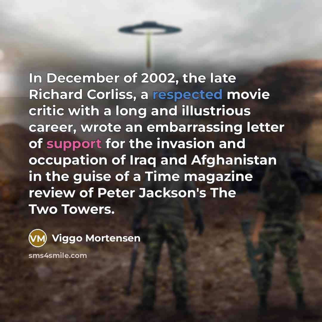 “In December of 2002, the late Richard Corliss, a respected movie critic with a long and illustrious career, wrote an embarrassing letter of support for the invasion and occupation of Iraq and Afghanistan in the guise of a Time magazine review of Peter Jackson's The Two Towers.” quote by Viggo Mortensen