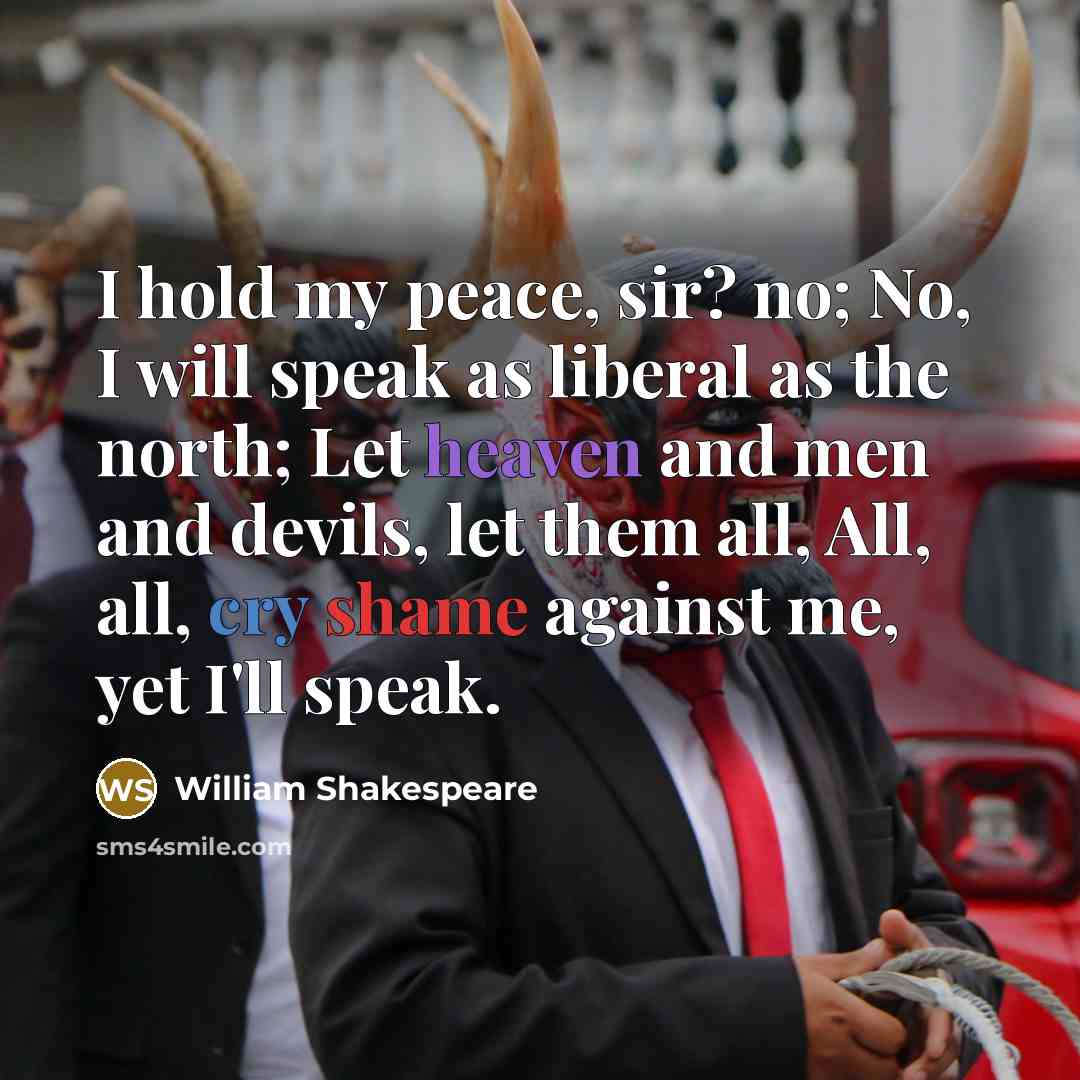 “I hold my peace, sir? no; No, I will speak as liberal as the north; Let heaven and men and devils, let them all, All, all, cry shame against me, yet I'll speak.” quote by William Shakespeare