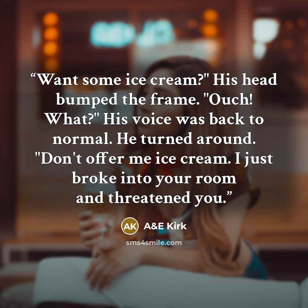 “Want some ice cream?" His head bumped the frame. "Ouch! What?" His voice was back to normal. He turned around. "Don't offer me ice cream. I just broke into your room and threatened you.” quote by A&E Kirk