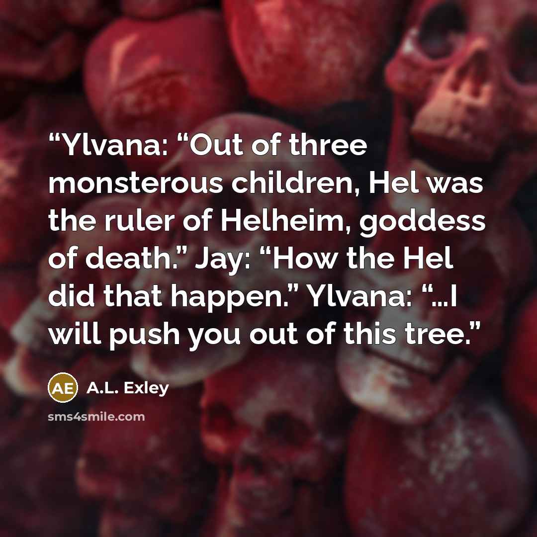 “Ylvana: “Out of three monsterous children, Hel was the ruler of Helheim, goddess of death.” Jay: “How the Hel did that happen.” Ylvana: “…I will push you out of this tree.” quote by A.L. Exley