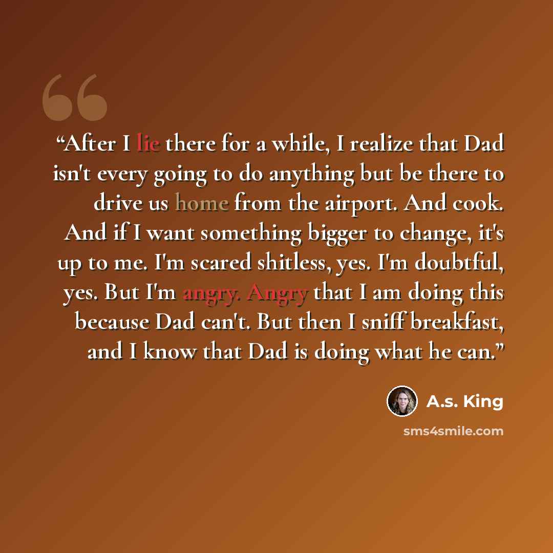 “After I lie there for a while, I realize that Dad isn't every going to do anything but be there to drive us home from the airport. And cook. And if I want something bigger to change, it's up to me. I'm scared shitless, yes. I'm doubtful, yes. But I'm angry. Angry that I am doing this because Dad…” quote by A.S. King