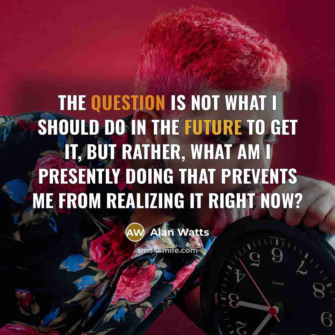 “The question is not what I should do in the future to get it, but rather, what am I presently doing that prevents me from realizing it right now?” quote by Alan Watts