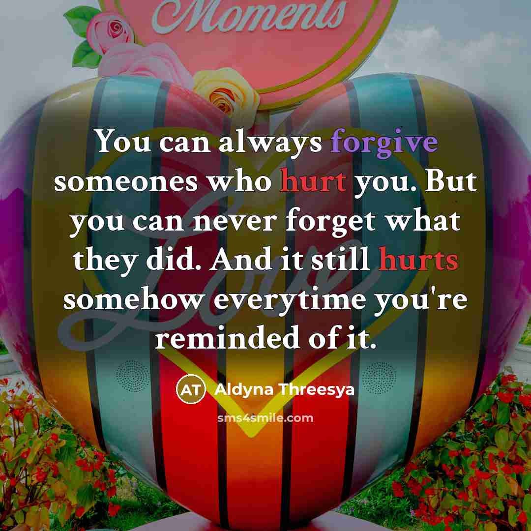 “You can always forgive someones who hurt you. But you can never forget what they did. And it still hurts somehow everytime you're reminded of it.” quote by Aldyna Threesya