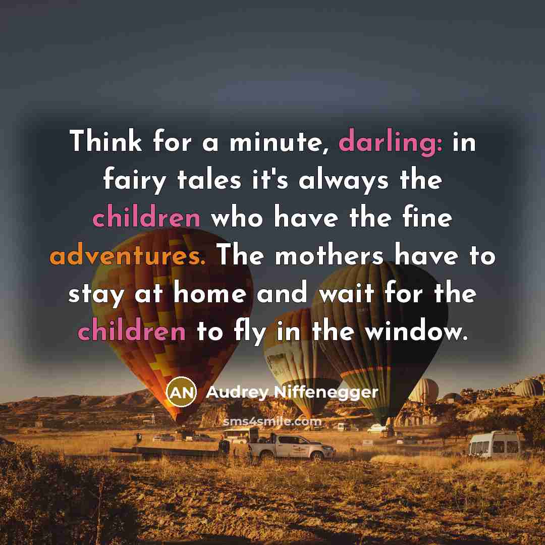 “Think for a minute, darling: in fairy tales it's always the children who have the fine adventures. The mothers have to stay at home and wait for the children to fly in the window.” quote by Audrey Niffenegger