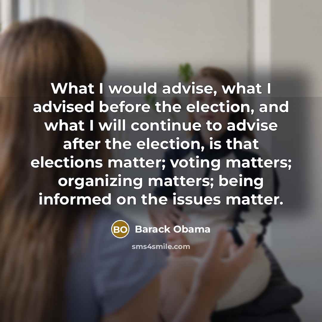 “What I would advise, what I advised before the election, and what I will continue to advise after the election, is that elections matter; voting matters; organizing matters; being informed on the issues matter.” quote by Barack Obama