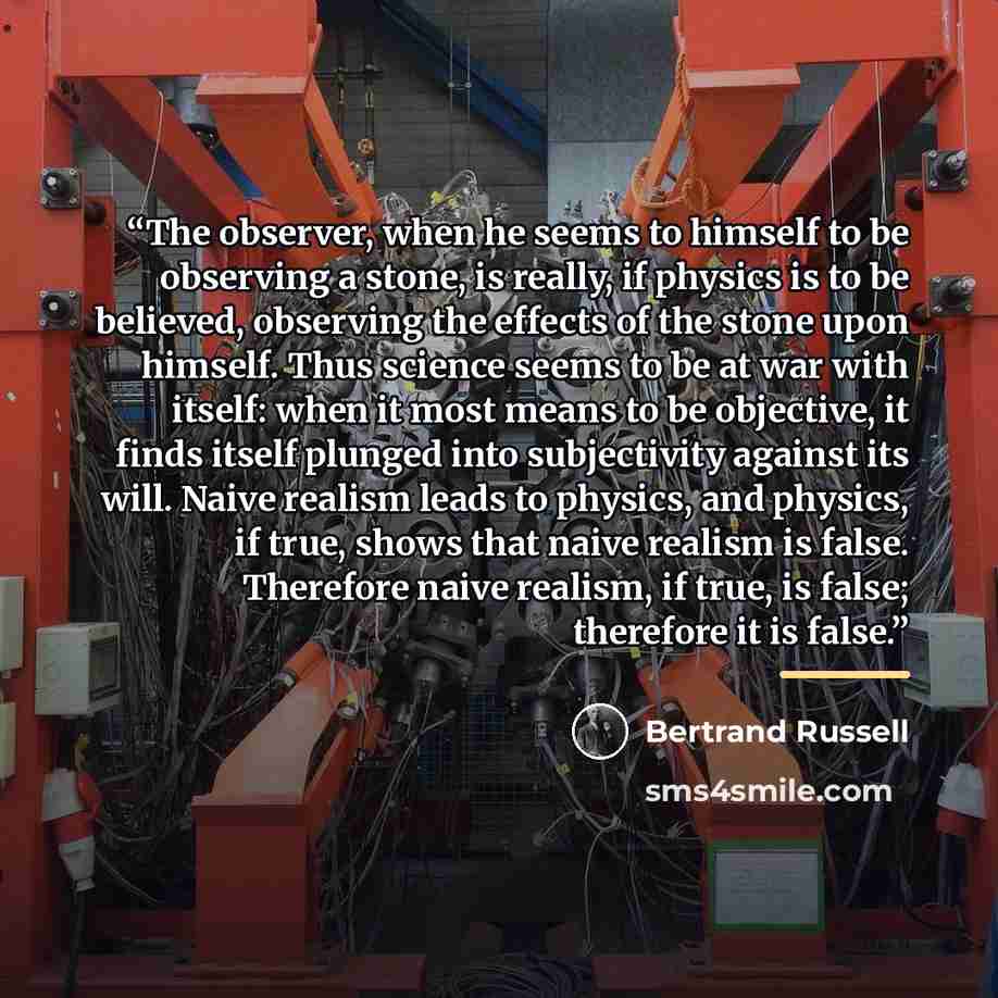 “The observer, when he seems to himself to be observing a stone, is really, if physics is to be believed, observing the effects of the stone upon himself. Thus science seems to be at war with itself: when it most means to be objective, it finds itself plunged into subjectivity against its will…” quote by Bertrand Russell