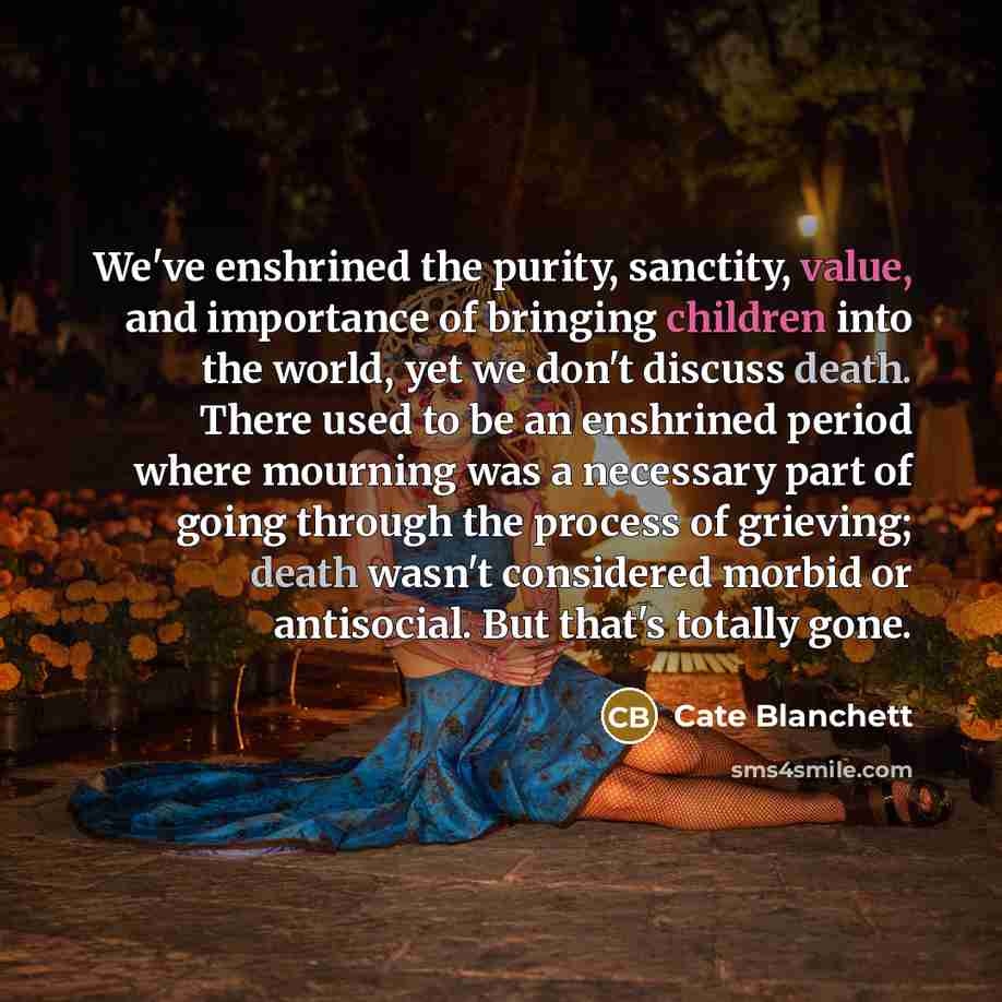 “We've enshrined the purity, sanctity, value, and importance of bringing children into the world, yet we don't discuss death. There used to be an enshrined period where mourning was a necessary part of going through the process of grieving; death wasn't considered morbid or antisocial. But that's…” quote by Cate Blanchett