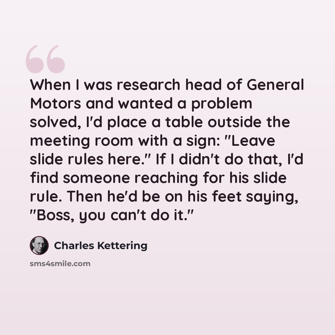 “When I was research head of General Motors and wanted a problem solved, I'd place a table outside the meeting room with a sign: "Leave slide rules here." If I didn't do that, I'd find someone reaching for his slide rule. Then he'd be on his feet saying, "Boss, you can't do it."” quote by Charles Kettering