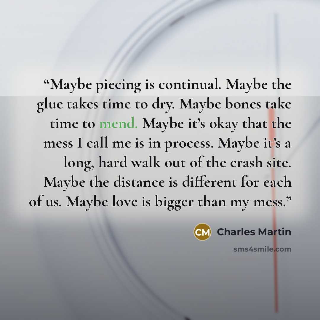 “Maybe piecing is continual. Maybe the glue takes time to dry. Maybe bones take time to mend. Maybe it’s okay that the mess I call me is in process. Maybe it’s a long, hard walk out of the crash site. Maybe the distance is different for each of us. Maybe love is bigger than my mess.” quote by Charles Martin