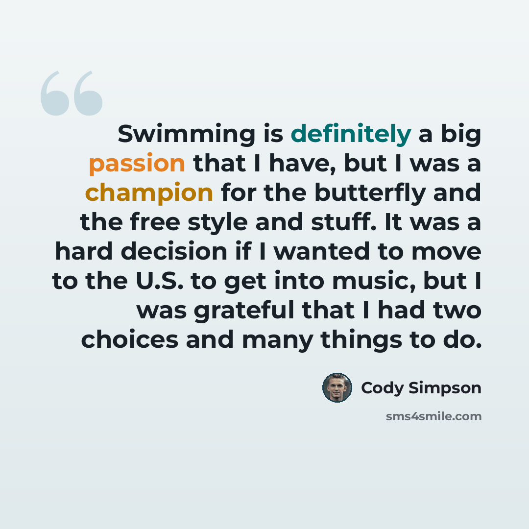 “Swimming is definitely a big passion that I have, but I was a champion for the butterfly and the free style and stuff. It was a hard decision if I wanted to move to the U.S. to get into music, but I was grateful that I had two choices and many things to do.” quote by Cody Simpson