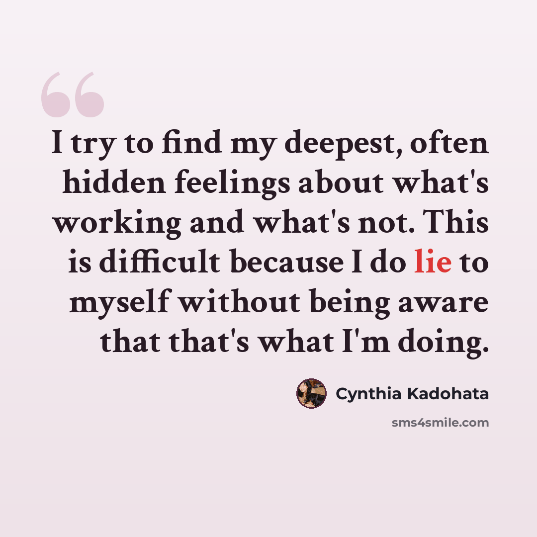 “I try to find my deepest, often hidden feelings about what's working and what's not. This is difficult because I do lie to myself without being aware that that's what I'm doing.” quote by Cynthia Kadohata