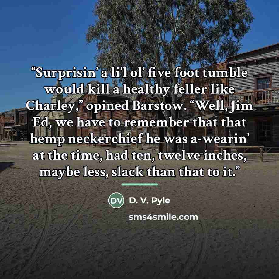“Surprisin’ a li’l ol’ five foot tumble would kill a healthy feller like Charley,” opined Barstow. “Well, Jim Ed, we have to remember that that hemp neckerchief he was a-wearin’ at the time, had ten, twelve inches, maybe less, slack than that to it.” quote by D. V. Pyle