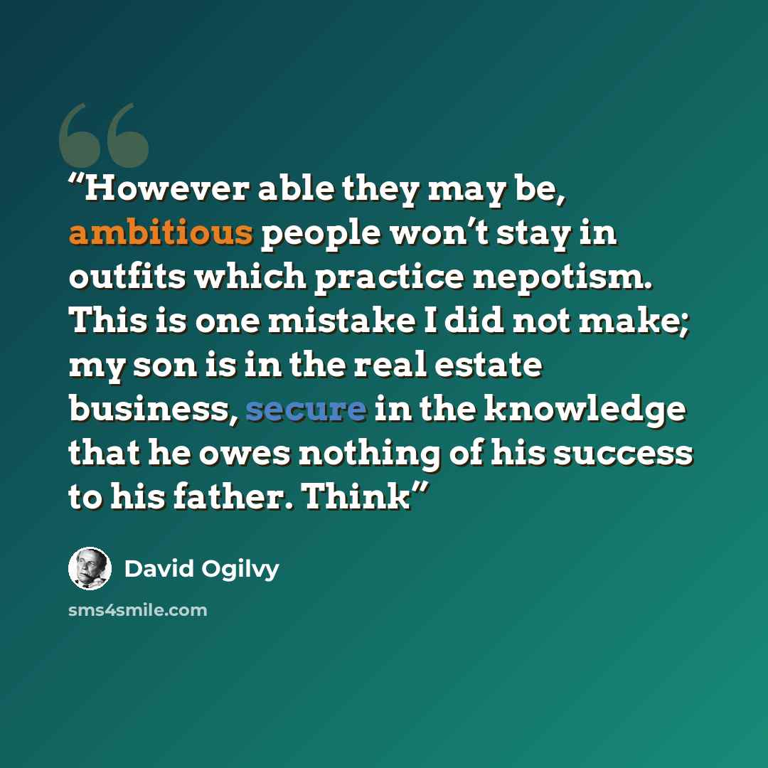 “However able they may be, ambitious people won’t stay in outfits which practice nepotism. This is one mistake I did not make; my son is in the real estate business, secure in the knowledge that he owes nothing of his success to his father. Think” quote by David Ogilvy