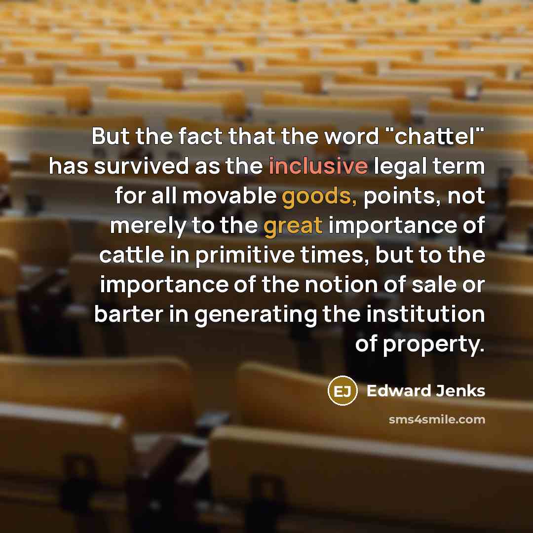 “But the fact that the word "chattel" has survived as the inclusive legal term for all movable goods, points, not merely to the great importance of cattle in primitive times, but to the importance of the notion of sale or barter in generating the institution of property.” quote by Edward Jenks