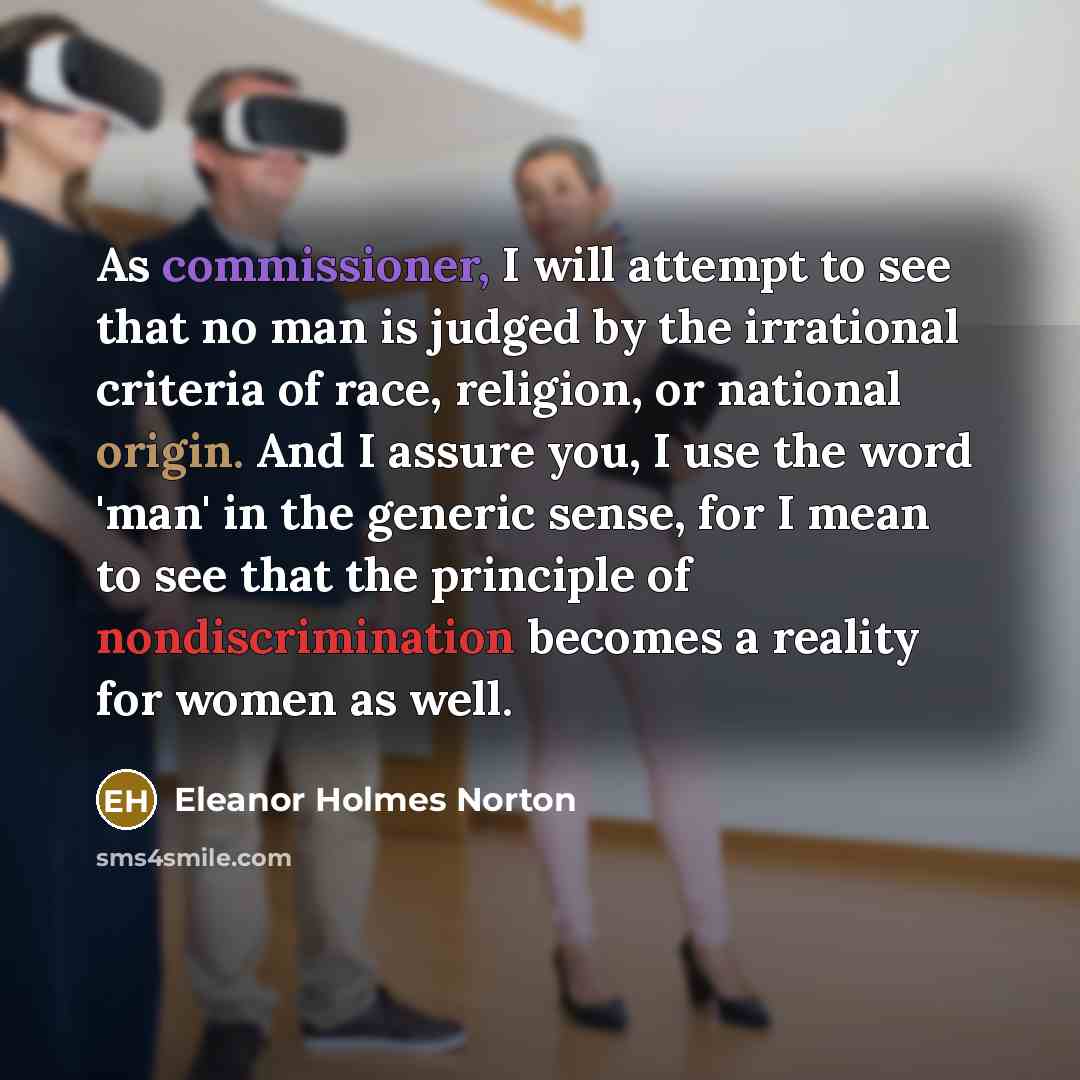 “As commissioner, I will attempt to see that no man is judged by the irrational criteria of race, religion, or national origin. And I assure you, I use the word 'man' in the generic sense, for I mean to see that the principle of nondiscrimination becomes a reality for women as well.” quote by Eleanor Holmes Norton