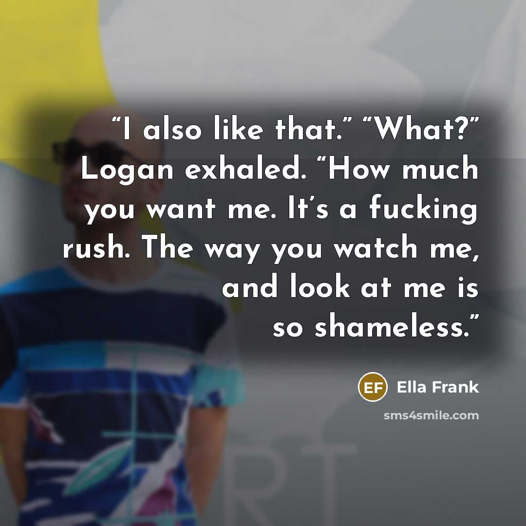 “I also like that.” “What?” Logan exhaled. “How much you want me. It’s a fucking rush. The way you watch me, and look at me is so shameless.” quote by Ella Frank