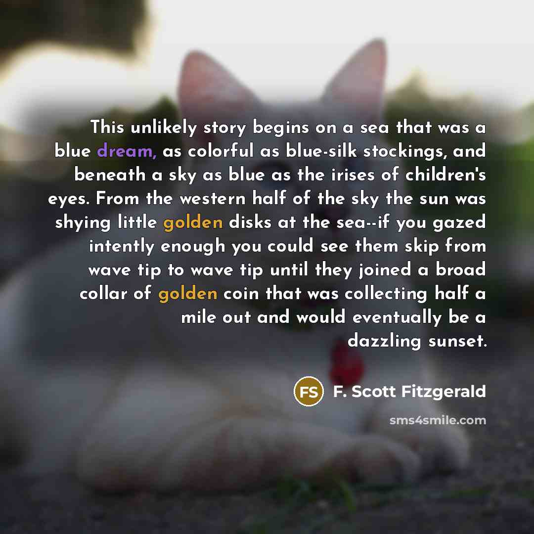 “This unlikely story begins on a sea that was a blue dream, as colorful as blue-silk stockings, and beneath a sky as blue as the irises of children's eyes. From the western half of the sky the sun was shying little golden disks at the sea--if you gazed intently enough you could see them skip from…” quote by F. Scott Fitzgerald