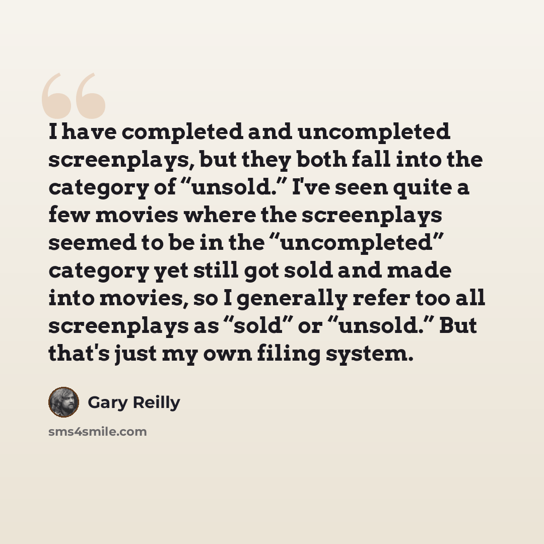 “I have completed and uncompleted screenplays, but they both fall into the category of “unsold.” I've seen quite a few movies where the screenplays seemed to be in the “uncompleted” category yet still got sold and made into movies, so I generally refer too all screenplays as “sold” or “unsold.” But…” quote by Gary Reilly