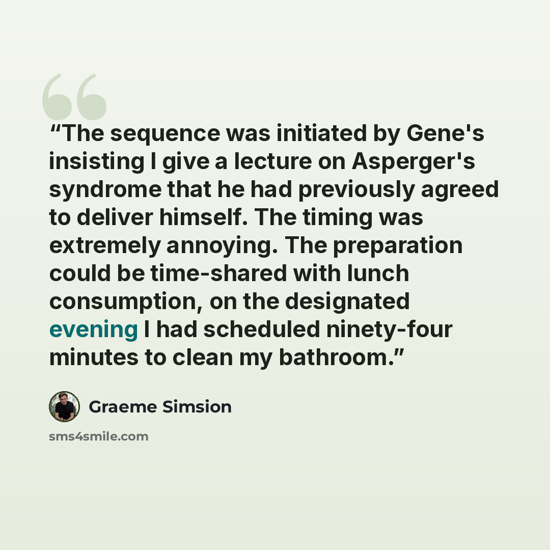 “The sequence was initiated by Gene's insisting I give a lecture on Asperger's syndrome that he had previously agreed to deliver himself. The timing was extremely annoying. The preparation could be time-shared with lunch consumption, on the designated evening I had scheduled ninety-four minutes to…” quote by Graeme Simsion
