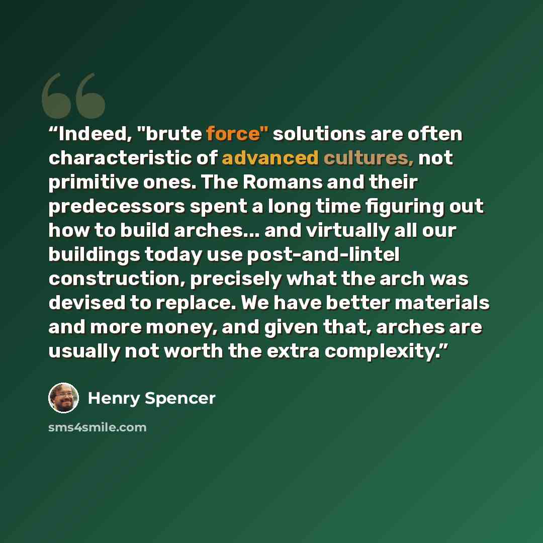 “Indeed, "brute force" solutions are often characteristic of advanced cultures, not primitive ones. The Romans and their predecessors spent a long time figuring out how to build arches... and virtually all our buildings today use post-and-lintel construction, precisely what the arch was devised to…” quote by Henry Spencer