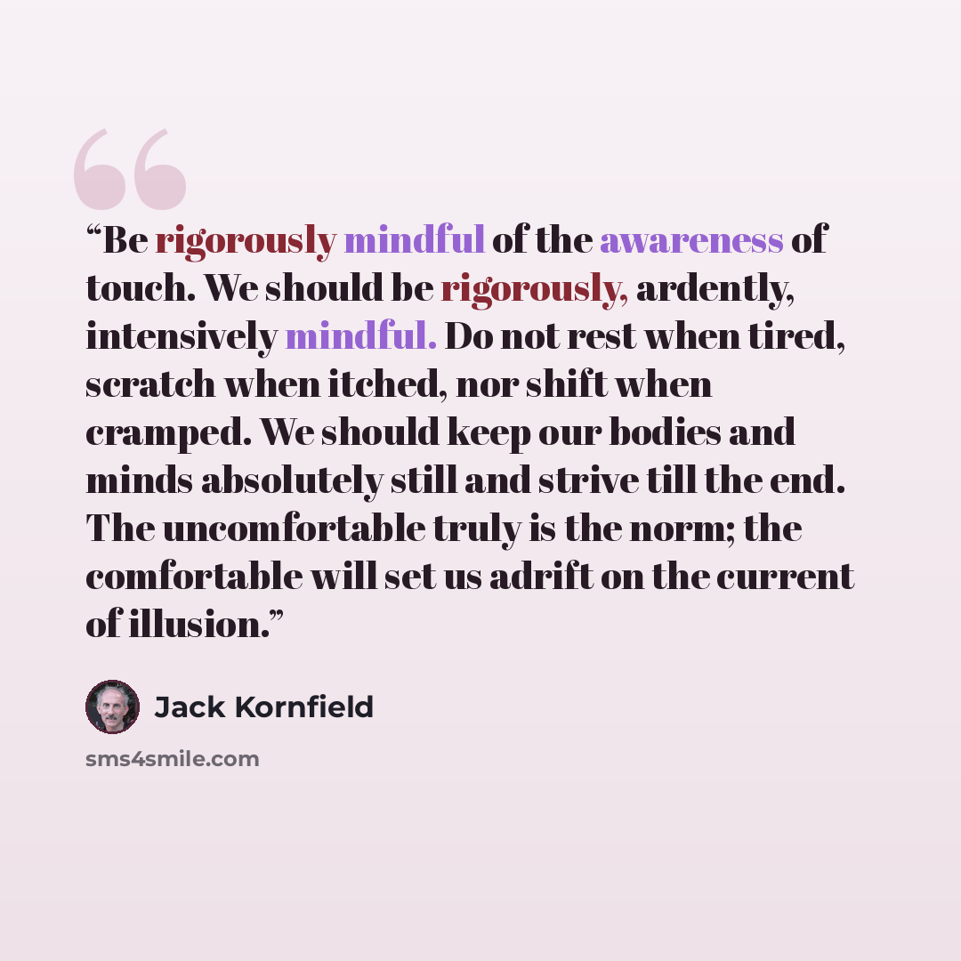 “Be rigorously mindful of the awareness of touch. We should be rigorously, ardently, intensively mindful. Do not rest when tired, scratch when itched, nor shift when cramped. We should keep our bodies and minds absolutely still and strive till the end. The uncomfortable truly is the norm; the…” quote by Jack Kornfield