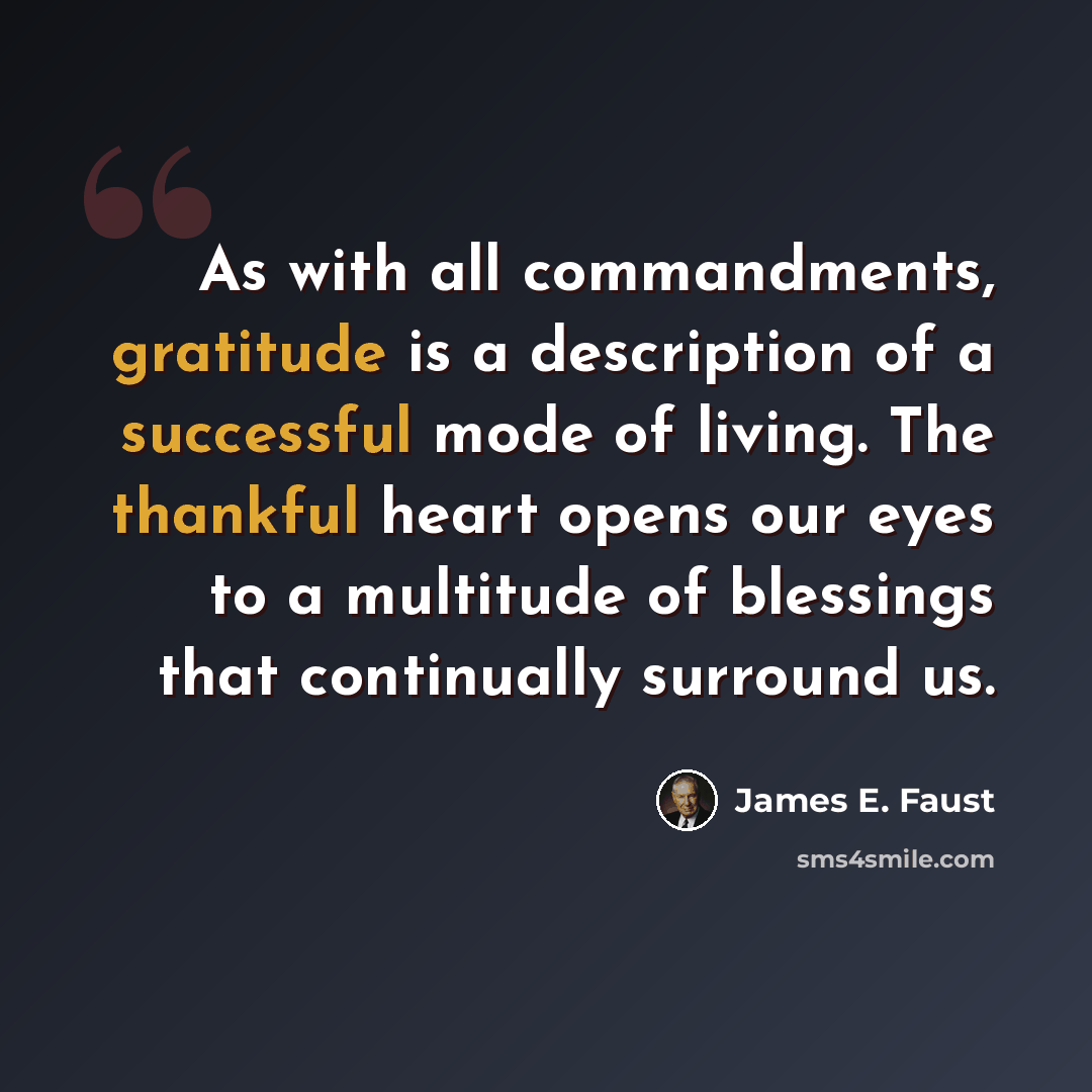 “As with all commandments, gratitude is a description of a successful mode of living. The thankful heart opens our eyes to a multitude of blessings that continually surround us.” quote by James E. Faust