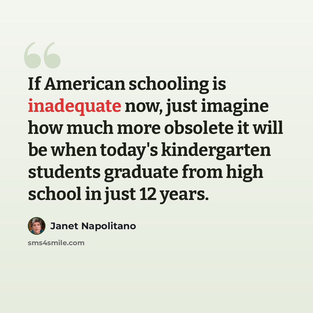 “If American schooling is inadequate now, just imagine how much more obsolete it will be when today's kindergarten students graduate from high school in just 12 years.” quote by Janet Napolitano
