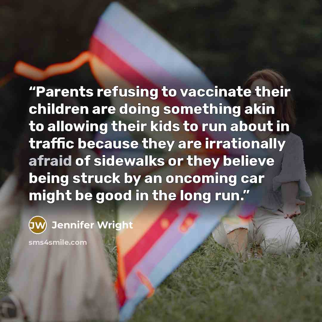 “Parents refusing to vaccinate their children are doing something akin to allowing their kids to run about in traffic because they are irrationally afraid of sidewalks or they believe being struck by an oncoming car might be good in the long run.” quote by Jennifer Wright