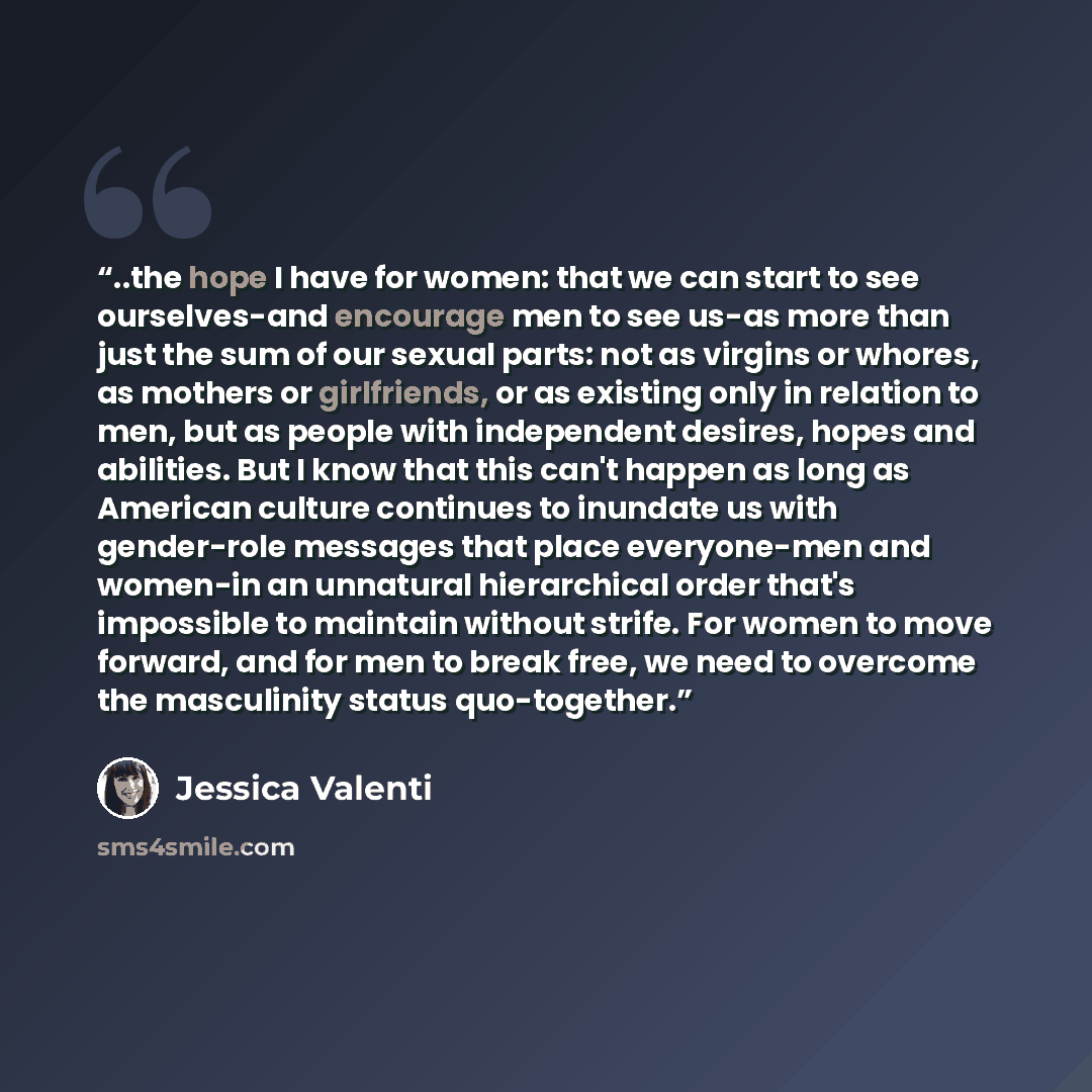 “..the hope I have for women: that we can start to see ourselves-and encourage men to see us-as more than just the sum of our sexual parts: not as virgins or whores, as mothers or girlfriends, or as existing only in relation to men, but as people with independent desires, hopes and abilities. But I…” quote by Jessica Valenti