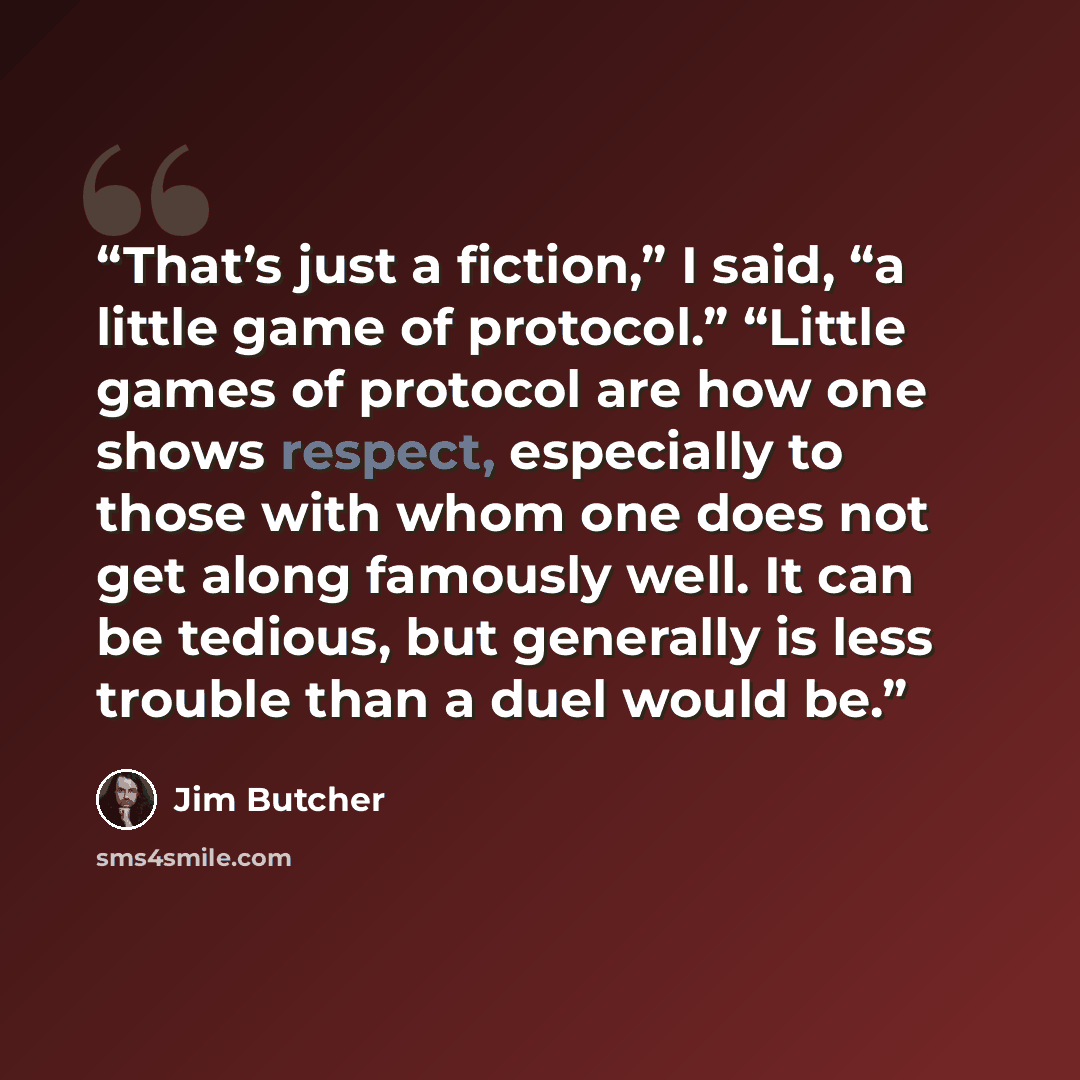 “That’s just a fiction,” I said, “a little game of protocol.” “Little games of protocol are how one shows respect, especially to those with whom one does not get along famously well. It can be tedious, but generally is less trouble than a duel would be.” quote by Jim Butcher