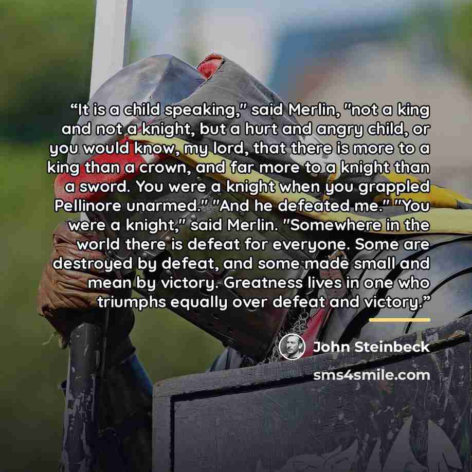 “It is a child speaking," said Merlin, "not a king and not a knight, but a hurt and angry child, or you would know, my lord, that there is more to a king than a crown, and far more to a knight than a sword. You were a knight when you grappled Pellinore unarmed." "And he defeated me." "You were a…” quote by John Steinbeck