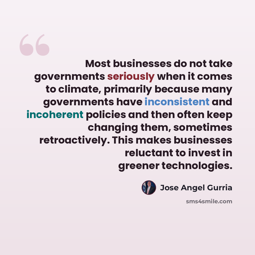 “Most businesses do not take governments seriously when it comes to climate, primarily because many governments have inconsistent and incoherent policies and then often keep changing them, sometimes retroactively. This makes businesses reluctant to invest in greener technologies.” quote by Jose Angel Gurria
