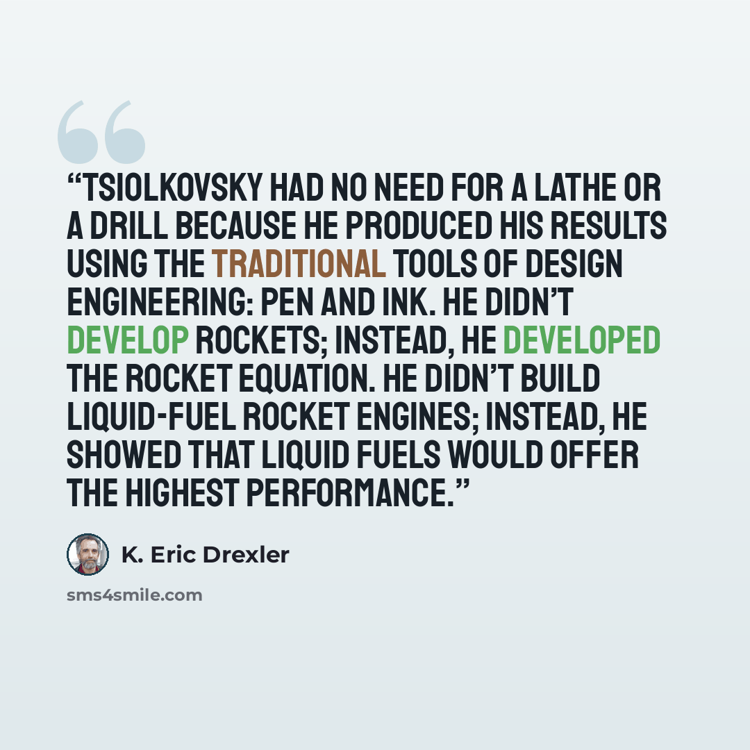 “Tsiolkovsky had no need for a lathe or a drill because he produced his results using the traditional tools of design engineering: pen and ink. He didn’t develop rockets; instead, he developed the rocket equation. He didn’t build liquid-fuel rocket engines; instead, he showed that liquid fuels…” quote by K. Eric Drexler