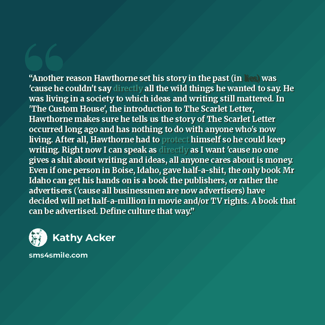 “Another reason Hawthorne set his story in the past (in lies) was 'cause he couldn't say directly all the wild things he wanted to say. He was living in a society to which ideas and writing still mattered. In 'The Custom House', the introduction to The Scarlet Letter, Hawthorne makes sure he tells…” quote by Kathy Acker