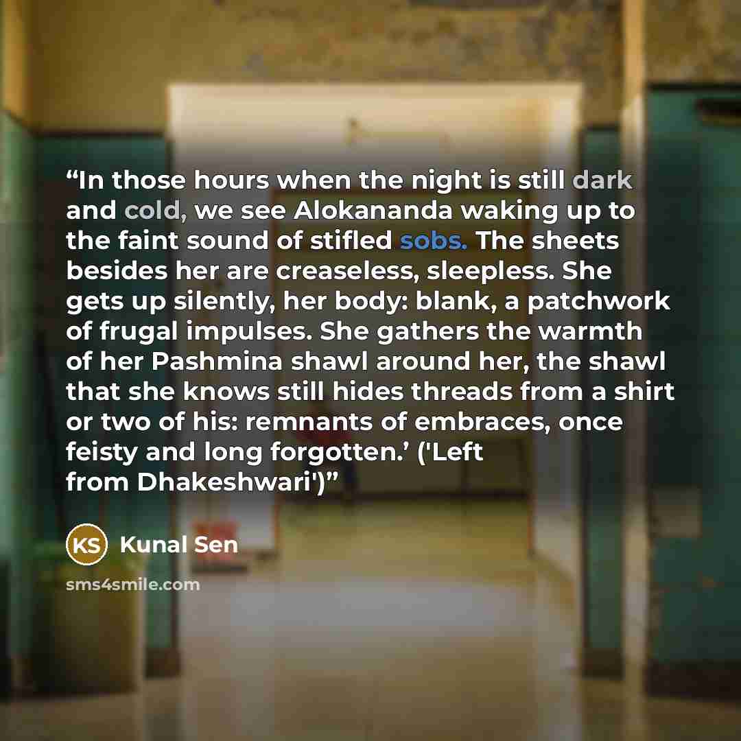 “In those hours when the night is still dark and cold, we see Alokananda waking up to the faint sound of stifled sobs. The sheets besides her are creaseless, sleepless. She gets up silently, her body: blank, a patchwork of frugal impulses. She gathers the warmth of her Pashmina shawl around her…” quote by Kunal Sen