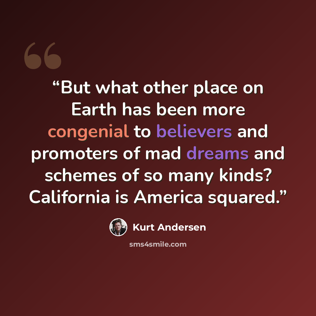“But what other place on Earth has been more congenial to believers and promoters of mad dreams and schemes of so many kinds? California is America squared.” quote by Kurt Andersen