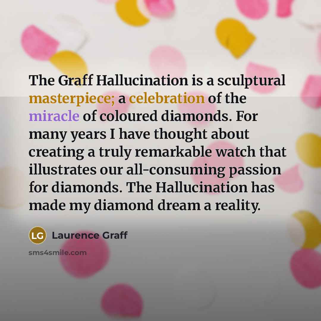 “The Graff Hallucination is a sculptural masterpiece; a celebration of the miracle of coloured diamonds. For many years I have thought about creating a truly remarkable watch that illustrates our all-consuming passion for diamonds. The Hallucination has made my diamond dream a reality.” quote by Laurence Graff