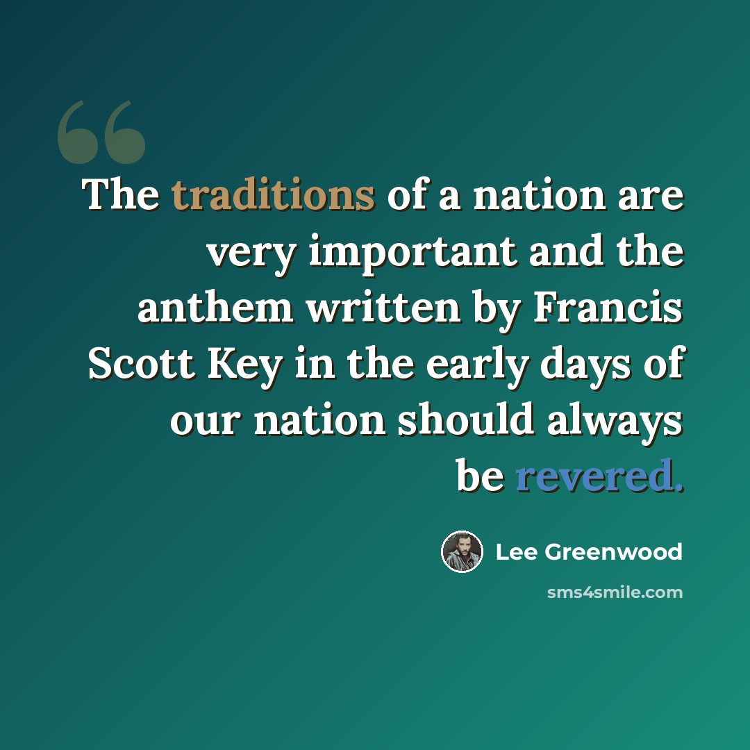 “The traditions of a nation are very important and the anthem written by Francis Scott Key in the early days of our nation should always be revered.” quote by Lee Greenwood