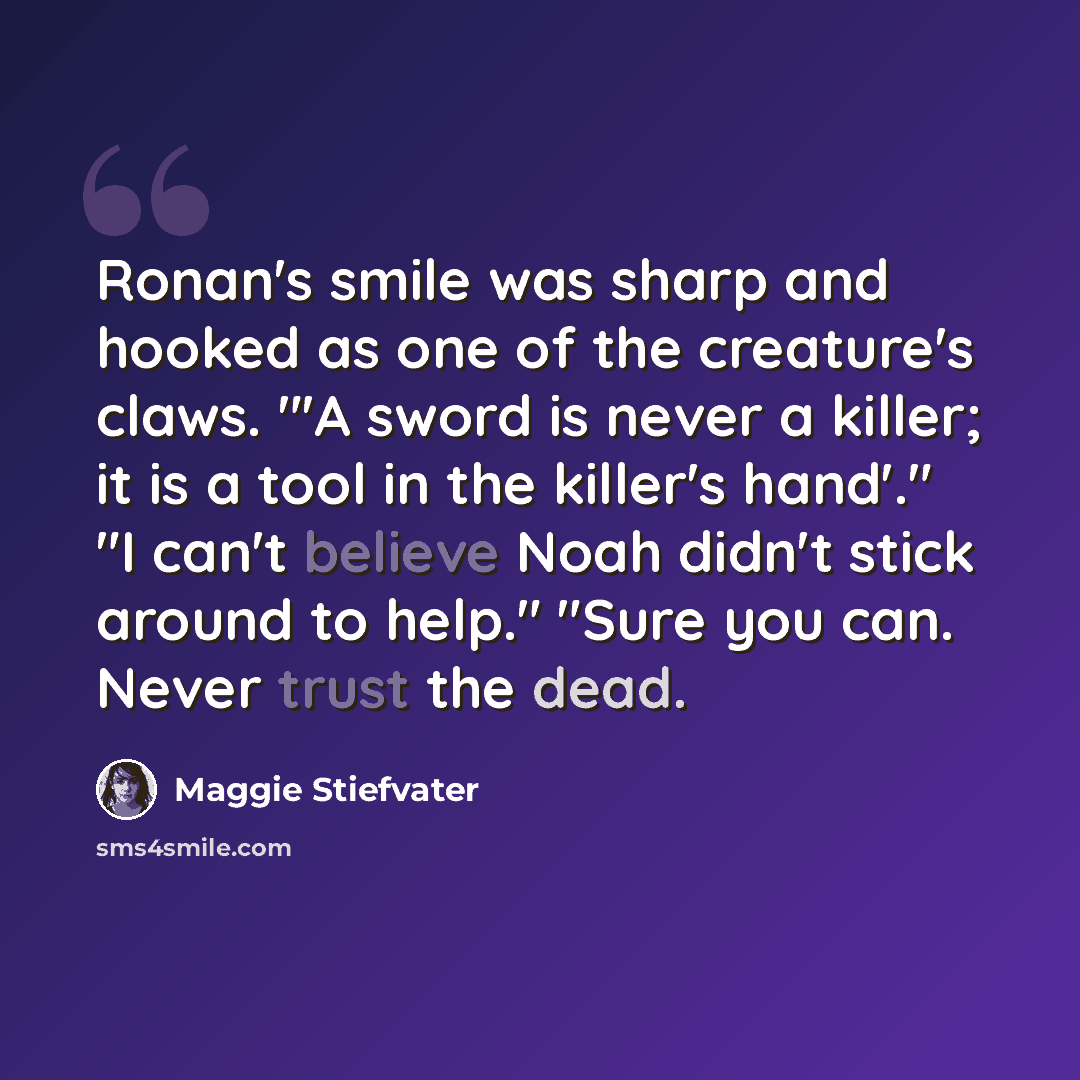 “Ronan's smile was sharp and hooked as one of the creature's claws. "'A sword is never a killer; it is a tool in the killer's hand'." "I can't believe Noah didn't stick around to help." "Sure you can. Never trust the dead.” quote by Maggie Stiefvater