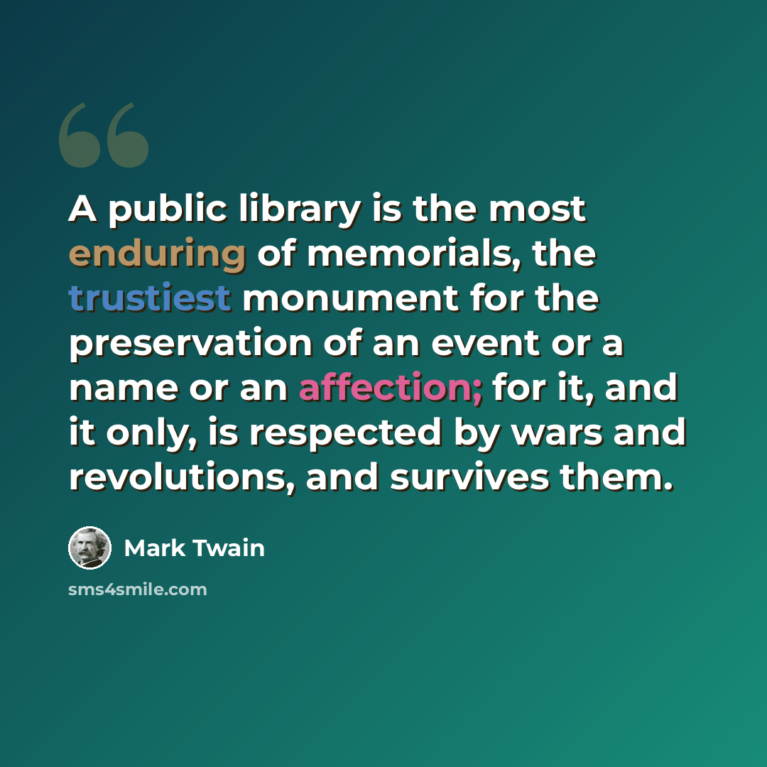 “A public library is the most enduring of memorials, the trustiest monument for the preservation of an event or a name or an affection; for it, and it only, is respected by wars and revolutions, and survives them.” quote by Mark Twain