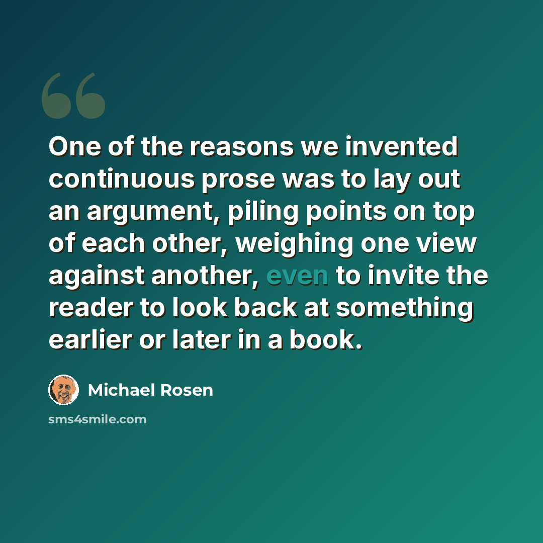 “One of the reasons we invented continuous prose was to lay out an argument, piling points on top of each other, weighing one view against another, even to invite the reader to look back at something earlier or later in a book.” quote by Michael Rosen