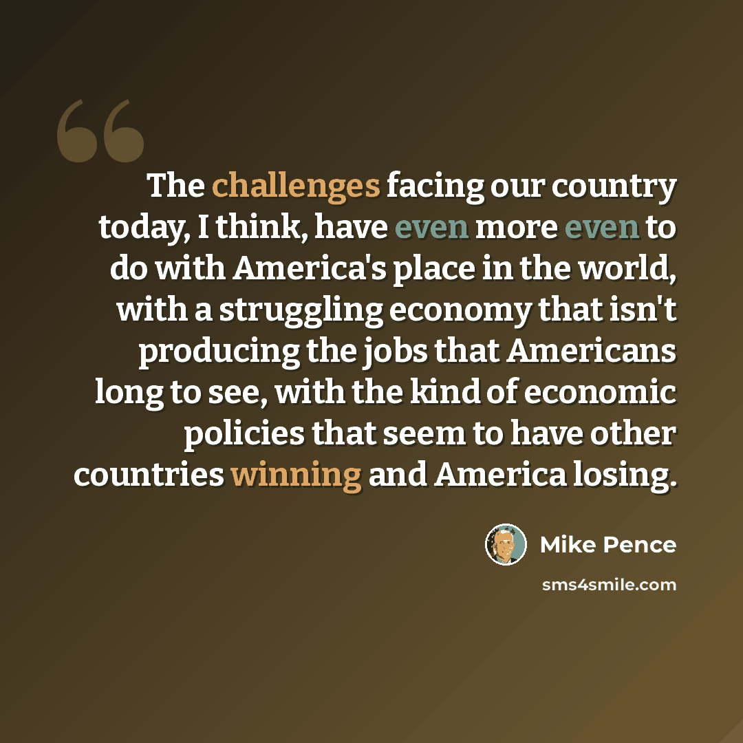 “The challenges facing our country today, I think, have even more even to do with America's place in the world, with a struggling economy that isn't producing the jobs that Americans long to see, with the kind of economic policies that seem to have other countries winning and America losing.” quote by Mike Pence