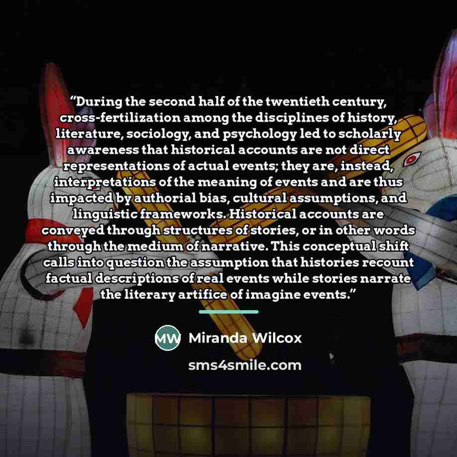 “During the second half of the twentieth century, cross-fertilization among the disciplines of history, literature, sociology, and psychology led to scholarly awareness that historical accounts are not direct representations of actual events; they are, instead, interpretations of the meaning of…” quote by Miranda Wilcox