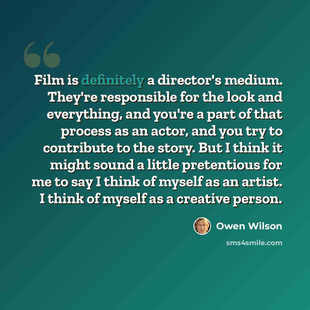 “Film is definitely a director's medium. They're responsible for the look and everything, and you're a part of that process as an actor, and you try to contribute to the story. But I think it might sound a little pretentious for me to say I think of myself as an artist. I think of myself as a…” quote by Owen Wilson
