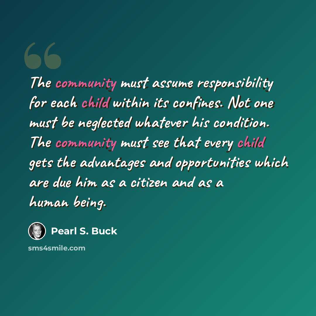 “The community must assume responsibility for each child within its confines. Not one must be neglected whatever his condition. The community must see that every child gets the advantages and opportunities which are due him as a citizen and as a human being.” quote by Pearl S. Buck