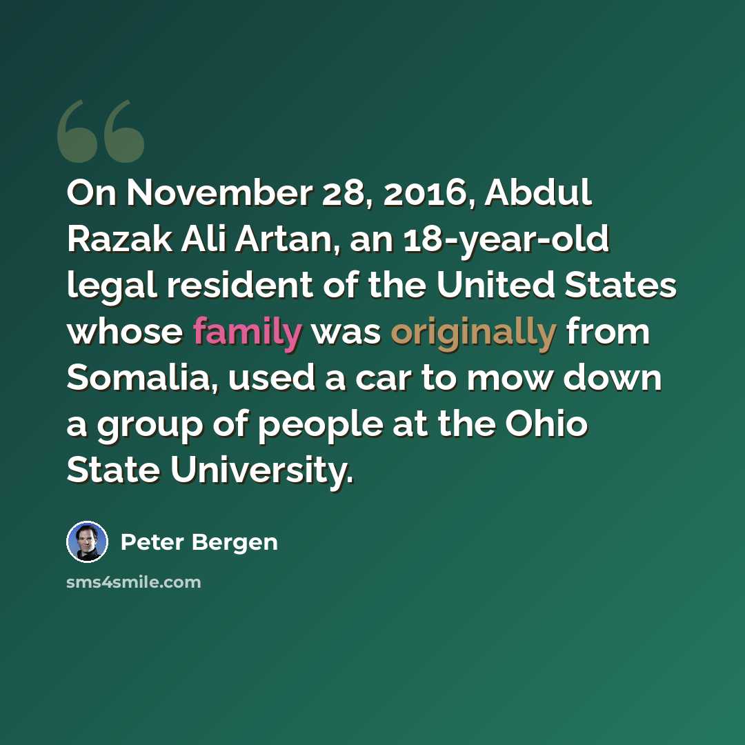 “On November 28, 2016, Abdul Razak Ali Artan, an 18-year-old legal resident of the United States whose family was originally from Somalia, used a car to mow down a group of people at the Ohio State University.” quote by Peter Bergen
