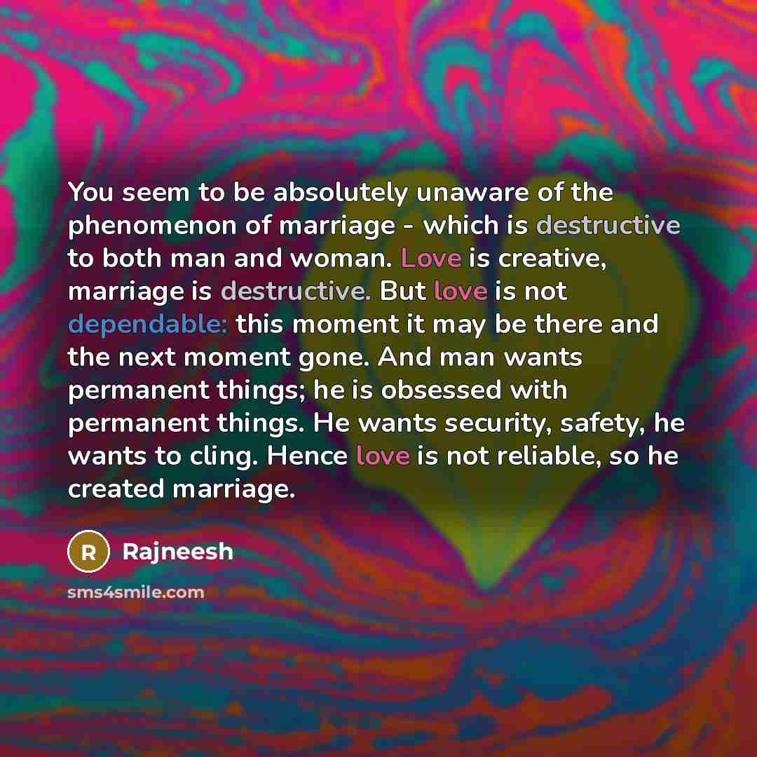 “You seem to be absolutely unaware of the phenomenon of marriage - which is destructive to both man and woman. Love is creative, marriage is destructive. But love is not dependable: this moment it may be there and the next moment gone. And man wants permanent things; he is obsessed with permanent…” quote by Rajneesh