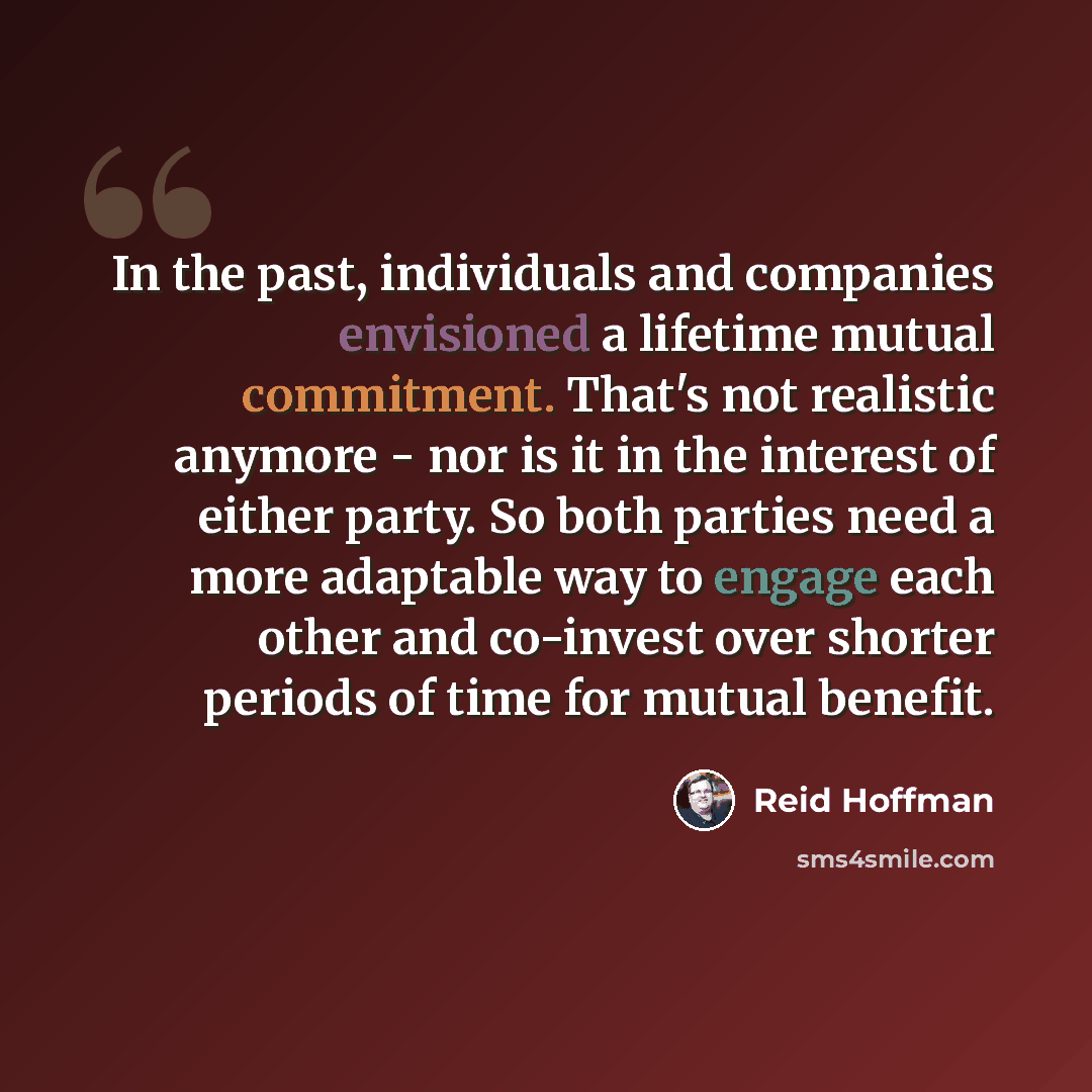 “In the past, individuals and companies envisioned a lifetime mutual commitment. That's not realistic anymore - nor is it in the interest of either party. So both parties need a more adaptable way to engage each other and co-invest over shorter periods of time for mutual benefit.” quote by Reid Hoffman