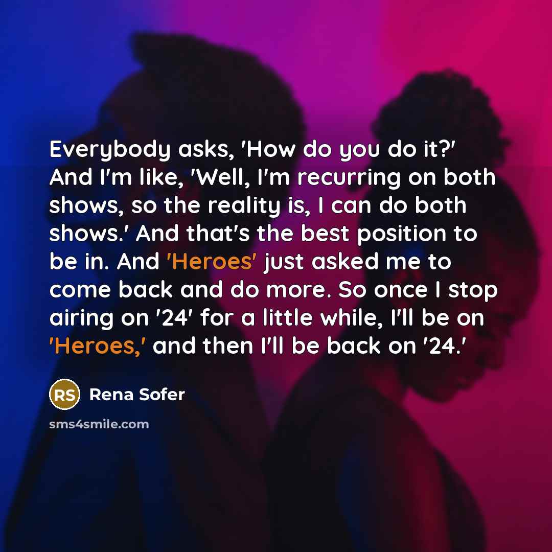 “Everybody asks, 'How do you do it?' And I'm like, 'Well, I'm recurring on both shows, so the reality is, I can do both shows.' And that's the best position to be in. And 'Heroes' just asked me to come back and do more. So once I stop airing on '24' for a little while, I'll be on 'Heroes,' and then…” quote by Rena Sofer