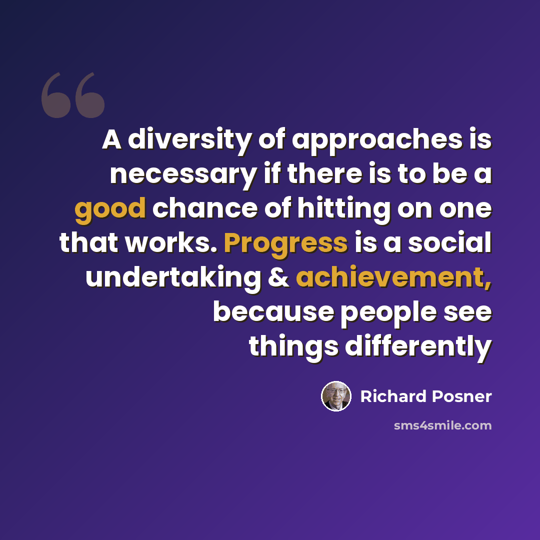 “A diversity of approaches is necessary if there is to be a good chance of hitting on one that works. Progress is a social undertaking & achievement, because people see things differently” quote by Richard Posner